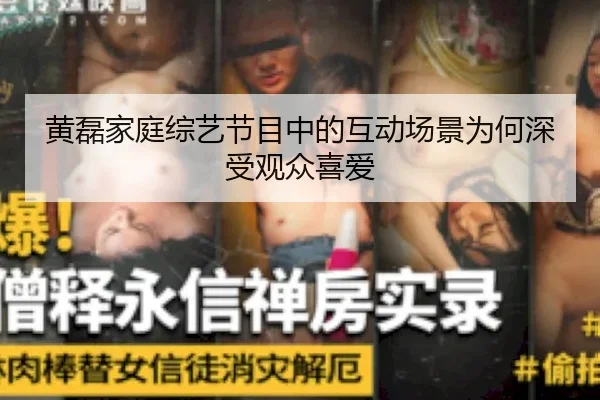黄磊家庭综艺节目中的互动场景为何深受观众喜爱